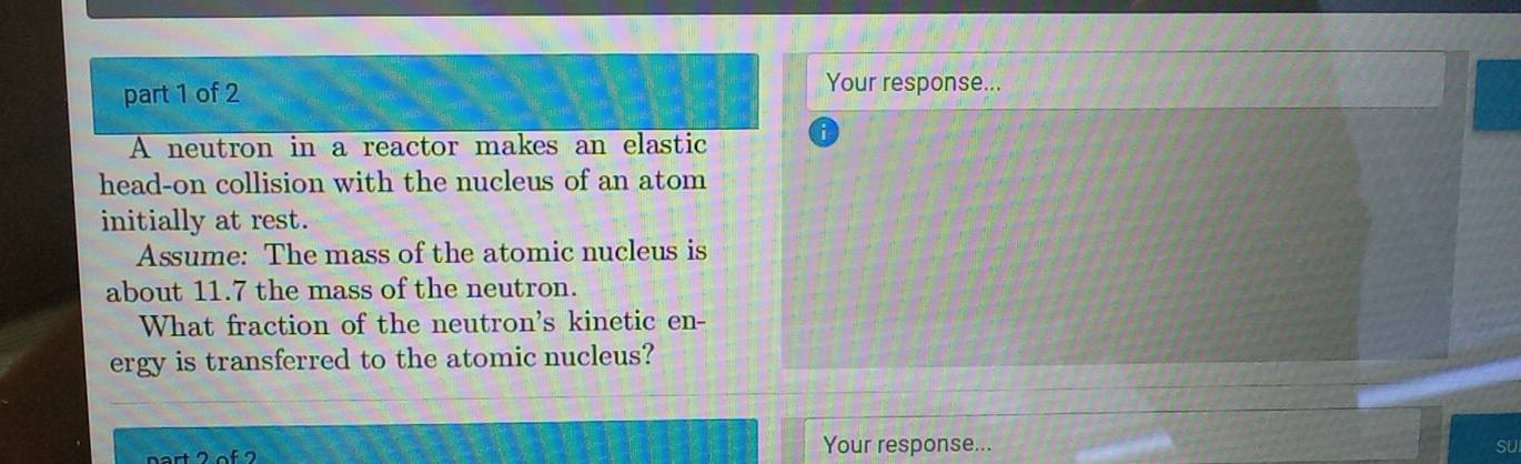 Your response... 
A neutron in a reactor makes an elastic 
head-on collision with the nucleus of an atom 
initially at rest. 
Assume: The mass of the atomic nucleus is 
about 11.7 the mass of the neutron. 
What fraction of the neutron's kinetic en- 
ergy is transferred to the atomic nucleus? 
Your response... 
SU