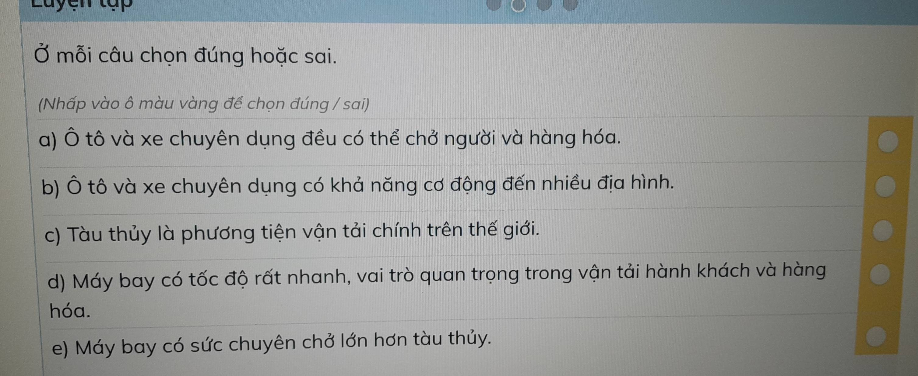 Luyen tập 
Ở mỗi câu chọn đúng hoặc sai. 
(Nhấp vào ô màu vàng để chọn đúng / sai) 
a) Ô tô và xe chuyên dụng đều có thể chở người và hàng hóa. 
b) Ô tô và xe chuyên dụng có khả năng cơ động đến nhiều địa hình. 
c) Tàu thủy là phương tiện vận tải chính trên thế giới. 
d) Máy bay có tốc độ rất nhanh, vai trò quan trọng trong vận tải hành khách và hàng 
hóa. 
e) Máy bay có sức chuyên chở lớn hơn tàu thủy.