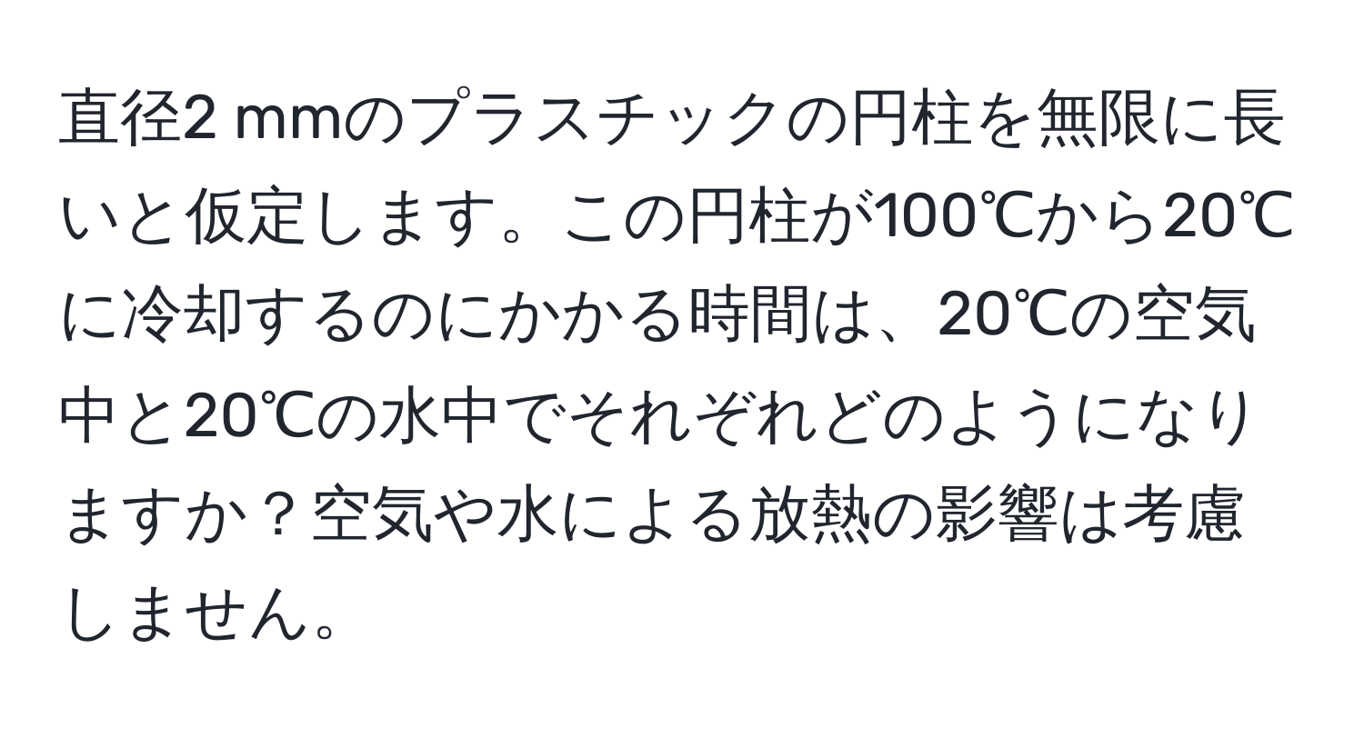 直径2 mmのプラスチックの円柱を無限に長いと仮定します。この円柱が100℃から20℃に冷却するのにかかる時間は、20℃の空気中と20℃の水中でそれぞれどのようになりますか？空気や水による放熱の影響は考慮しません。