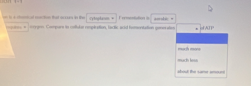 1=1 
on is a chemical maction that occurs in the cytoplasm Fermentation is aerobic
requires exygen. Compare to cellular respiration, lactic acid fermentation generates of ATP
much more
much less
about the same amount