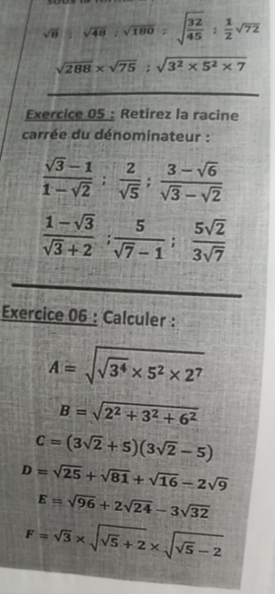 sqrt(8):sqrt(48):sqrt(180)=sqrt(frac 32)45: 1/2 sqrt(72)
sqrt(288)* sqrt(75); sqrt(3^2* 5^2* 7)
Exercice 05 : Retirez la racine 
carrée du dénominateur :
 (sqrt(3)-1)/1-sqrt(2) : 2/sqrt(5) ;  (3-sqrt(6))/sqrt(3)-sqrt(2) 
 (1-sqrt(3))/sqrt(3)+2 ;  5/sqrt(7)-1 ;  5sqrt(2)/3sqrt(7) 
Exercice 06 : Calculer :
A=sqrt(sqrt 3^4)* 5^2* 2^7
B=sqrt(2^2+3^2+6^2)
C=(3sqrt(2)+5)(3sqrt(2)-5)
D=sqrt(25)+sqrt(81)+sqrt(16)-2sqrt(9)
E=sqrt(96)+2sqrt(24)-3sqrt(32)
F=sqrt(3)* sqrt(sqrt 5)+2* sqrt(sqrt 5)-2