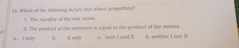 Which of the following is/are true about proportion?
I. The equality of the two ratios.
II. The product of the extremes is equal to the product of the means.
?
a. I only b. II only c. both I and II d. neither I nor II