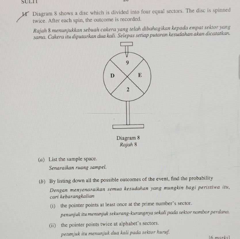 SULI 
1 Diagram 8 shows a disc which is divided into four equal sectors. The disc is spinned 
twice. After each spin, the outcome is recorded. 
Rajah 8 menunjukkan sebuah cakera yang telah dibahagikan kepada empat sektor yang 
sama. Cakera itu diputarkan dua kali. Selepas setiap putaran kesudahan akan dicatatkan.
9
D E 
2 
Diagram 8 
Rajah 8 
(a) List the sample space. 
Senaraikan ruang sampel. 
(b) By listing down all the possible outcomes of the event, find the probability 
Dengan menyenaraikan semua kesudahan yang mungkin bagi peristiwa itu, 
cari kebarangkalian 
(i) the pointer points at least once at the prime number’s sector. 
penunjuk itu menunjuk sekurang-kurangnya sekali pada sektor nombor perdana. 
(ii) the pointer points twice at alphabet’s sectors. 
petunjuk itu menunjuk dua kali pada sektor huruf. 
[6 marks]