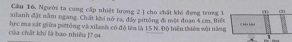 Người ta cung cấp nhiệt lượng 2 J cho chất khí đựng trong 1
xilanh đặt nằm ngang. Chất khí nở ra, đẩy pittông đi một đoạn 4 cm. Biết 
lực ma sát giữa pittông và xilanh có độ lên là 15 N. Độ biến thiên nội năng 
của chất khí là bao nhiêu J? 04 
Pit - tông