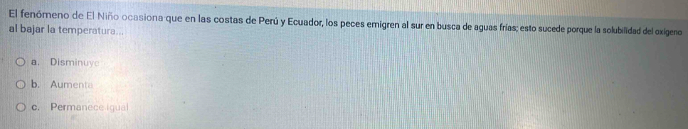 El fenómeno de El Niño ocasiona que en las costas de Perú y Ecuador, los peces emigren al sur en busca de aguas frías; esto sucede porque la solubilidad del oxígeno
al bajar la temperatura...
a， Disminuye
b. Aumenta
c. Permanece igual