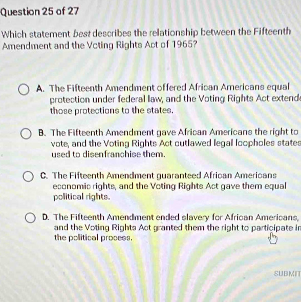 Which statement best describes the relationship between the Fifteenth
Amendment and the Voting Rights Act of 1965?
A. The Fifteenth Amendment offered African Americans equal
protection under federal law, and the Voting Rights Act extend
those protections to the states.
B. The Fifteenth Amendment gave African Americans the right to
vote, and the Voting Rights Act outlawed legal loopholes states
used to disenfranchise them.
C. The Fifteenth Amendment guaranteed African Americans
economic rights, and the Voting Rights Act gave them equal
political rights.
D. The Fifteenth Amendment ended slavery for African Americans,
and the Voting Rights Act granted them the right to participate in
the political process.
SUBMIT