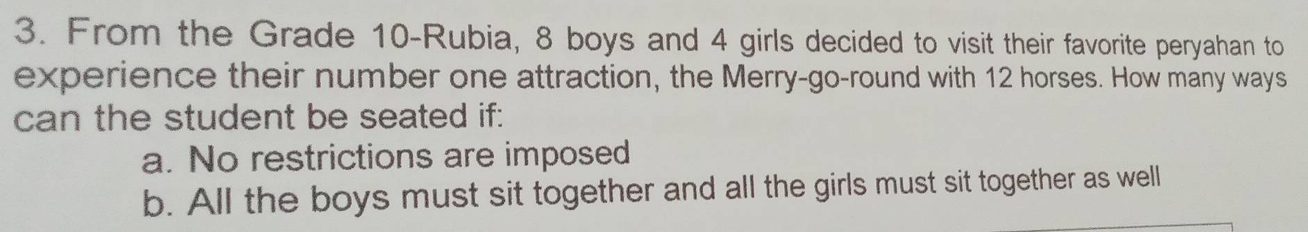 From the Grade 10 -Rubia, 8 boys and 4 girls decided to visit their favorite peryahan to
experience their number one attraction, the Merry-go-round with 12 horses. How many ways
can the student be seated if:
a. No restrictions are imposed
b. All the boys must sit together and all the girls must sit together as well