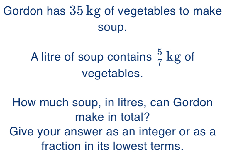 Gordon has 35 kg of vegetables to make 
soup. 
A litre of soup contains  5/7 kg of 
vegetables. 
How much soup, in litres, can Gordon 
make in total? 
Give your answer as an integer or as a 
fraction in its lowest terms.