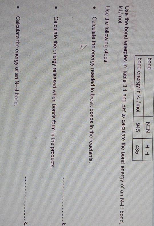 Use the bond energies in Table 3.1 and △ H to calculate the bond energy of an N--H bond,
kJ/mol.
Use the following steps.
Calculate the energy needed to break bonds in the reactants.
_k
Calculate the energy released when bonds form in the products.
_kJ
Calculate the energy of an N-H bond.