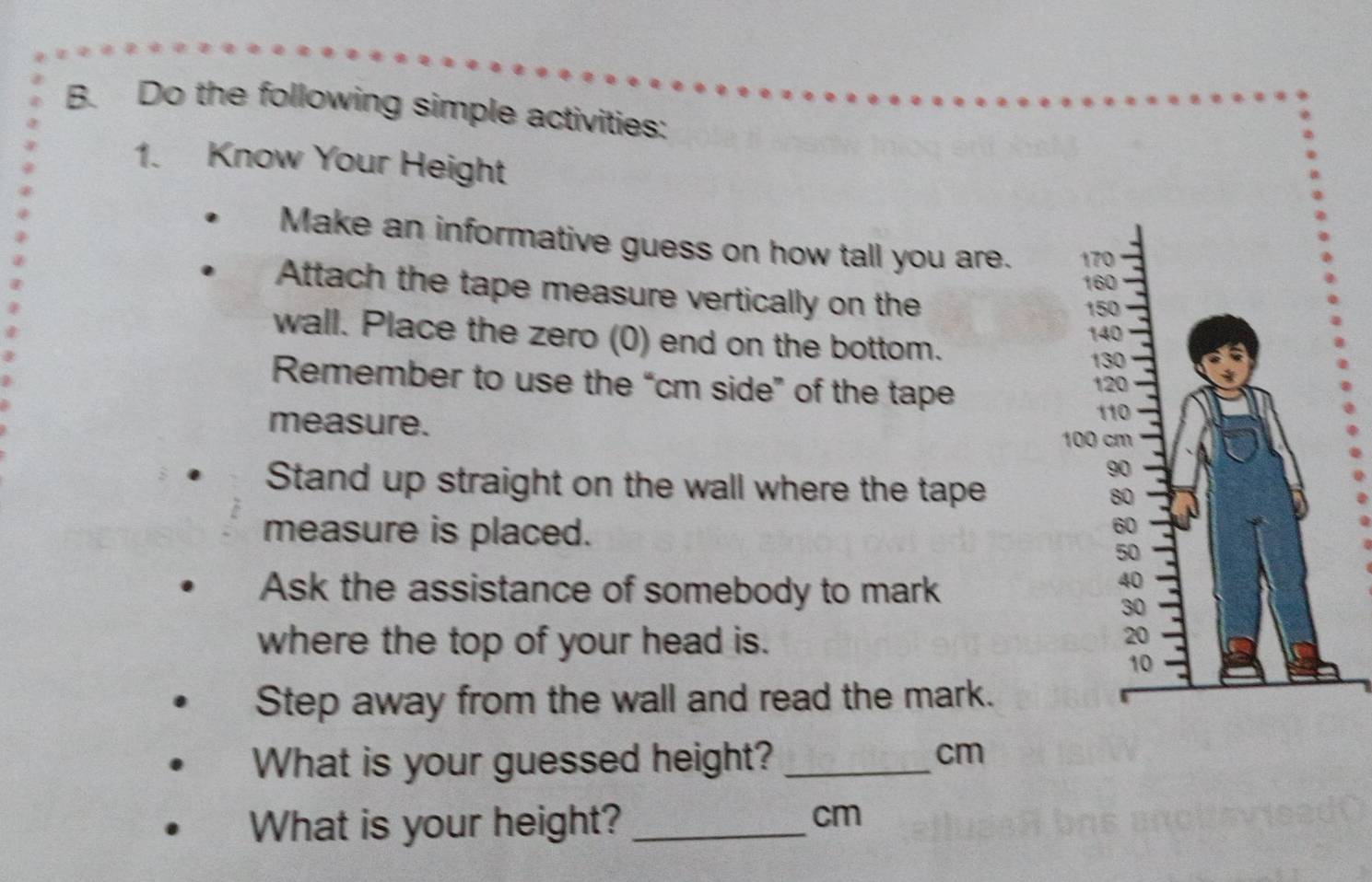 Do the following simple activities: 
1. Know Your Height 
Make an informative guess on how tall you are. 
Attach the tape measure vertically on the 
wall. Place the zero (0) end on the bottom. 
Remember to use the “ cm side” of the tape 
measure. 
Stand up straight on the wall where the tape 
measure is placed. 
Ask the assistance of somebody to mark 
where the top of your head is. 
Step away from the wall and read the mark. 
What is your guessed height?_
cm
What is your height?_
cm