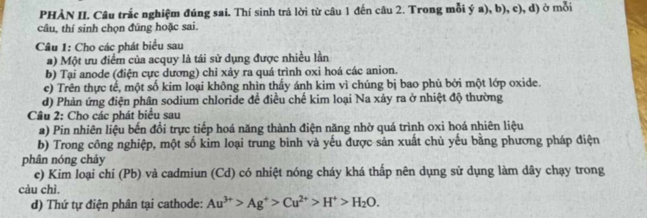 PHÀN II. Câu trắc nghiệm đúng sai. Thí sinh trả lời từ câu 1 đến câu 2. Trong mỗi ý a), b), c), d) ở mỗi 
câu, thí sinh chọn đúng hoặc sai. 
Câu 1: Cho các phát biểu sau 
a) Một ưu điểm của acquy là tái sử dụng được nhiều lần 
b) Tại anode (điện cực dương) chỉ xảy ra quá trình oxi hoá các anion. 
c) Trên thực tế, một số kim loại không nhìn thấy ánh kim vì chúng bị bao phủ bởi một lớp oxide. 
d) Phản ứng điện phân sodium chloride để điều chế kim loại Na xảy ra ở nhiệt độ thường 
Câu 2: Cho các phát biểu sau 
a) Pin nhiên liệu bến đổi trực tiếp hoá năng thành điện năng nhờ quá trình oxi hoá nhiên liệu 
b) Trong công nghiệp, một số kim loại trung bình và yếu được sản xuất chủ yếu bằng phương pháp điện 
phân nóng chảy 
c) Kim loại chi (Pb) và cadmiun (Cd) có nhiệt nóng cháy khá thấp nên dụng sử dụng làm dây chạy trong 
càu chì. 
d) Thứ tự điện phân tại cathode: Au^(3+)>Ag^+>Cu^(2+)>H^+>H_2O.