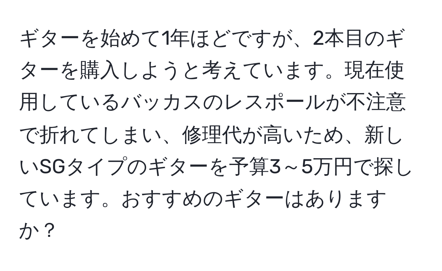 ギターを始めて1年ほどですが、2本目のギターを購入しようと考えています。現在使用しているバッカスのレスポールが不注意で折れてしまい、修理代が高いため、新しいSGタイプのギターを予算3～5万円で探しています。おすすめのギターはありますか？