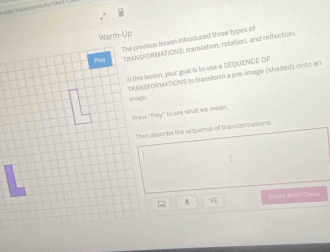 bvilder/instance/66o4a108a07f32 
2^7 
Warm-Up 
The previous lesson introduced three types of 
TRANSFORMATIONS: translation, rotation, and reflection. 
In this lesson, your goal is to use a SEQUENCE OF 
TRANSFORMATIONS to transform a pre-image (shaded) onto an 
Press "Play" to see what we mean. 
Then describe the sequence of transformations.
3, sqrt(± ) Shere With Class