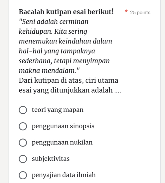 Bacalah kutipan esai berikut! 25 points
''Seni adalah cerminan
kehidupan. Kita sering
menemukan keindahan dalam
hal-hal yang tampaknya
sederhana, tetapi menyimpan
makna mendalam."
Dari kutipan di atas, ciri utama
esai yang ditunjukkan adalah ....
teori yang mapan
penggunaan sinopsis
penggunaan nukilan
subjektivitas
penyajian data ilmiah