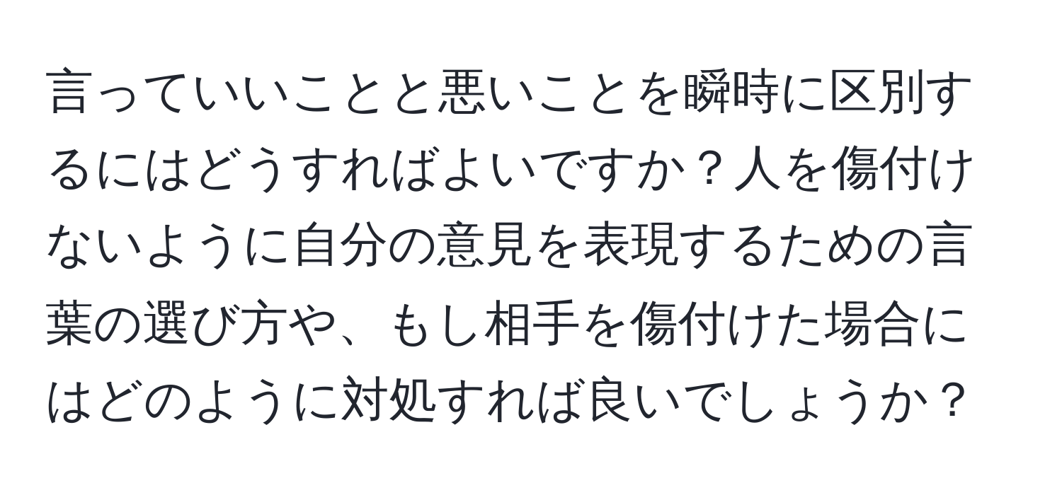 言っていいことと悪いことを瞬時に区別するにはどうすればよいですか？人を傷付けないように自分の意見を表現するための言葉の選び方や、もし相手を傷付けた場合にはどのように対処すれば良いでしょうか？