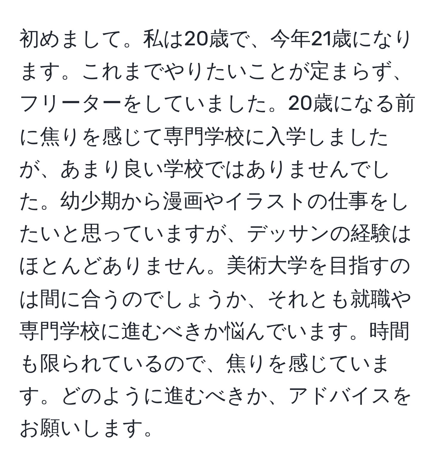 初めまして。私は20歳で、今年21歳になります。これまでやりたいことが定まらず、フリーターをしていました。20歳になる前に焦りを感じて専門学校に入学しましたが、あまり良い学校ではありませんでした。幼少期から漫画やイラストの仕事をしたいと思っていますが、デッサンの経験はほとんどありません。美術大学を目指すのは間に合うのでしょうか、それとも就職や専門学校に進むべきか悩んでいます。時間も限られているので、焦りを感じています。どのように進むべきか、アドバイスをお願いします。