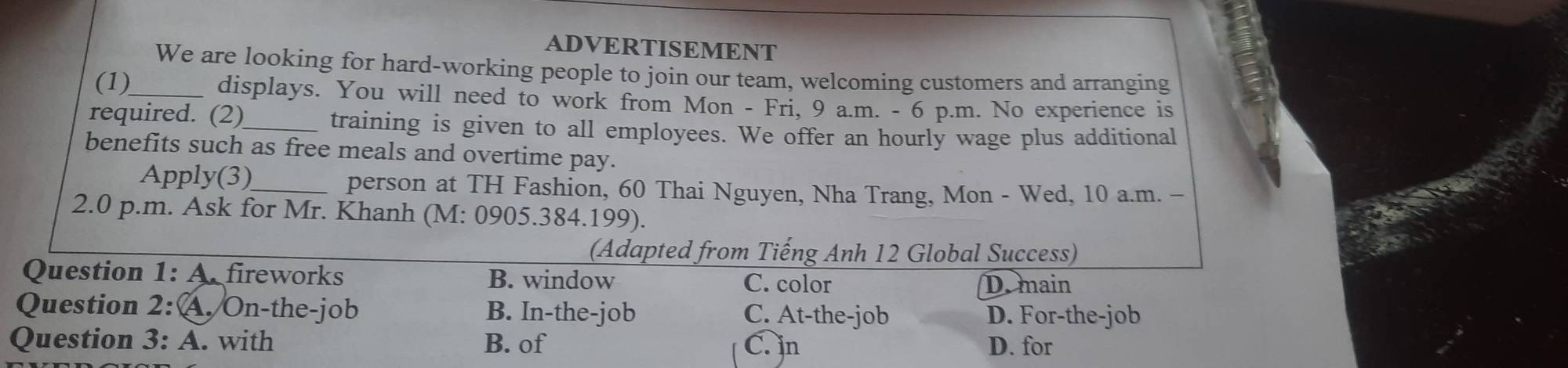 ADVERTISEMENT
We are looking for hard-working people to join our team, welcoming customers and arranging
(1)_ displays. You will need to work from Mon - Fri, 9 a.m. - 6 p.m. No experience is
required. (2)_ training is given to all employees. We offer an hourly wage plus additional
benefits such as free meals and overtime pay.
Apply(3)_ person at TH Fashion, 60 Thai Nguyen, Nha Trang, Mon - Wed, 10 a.m. -
2.0 p.m. Ask for Mr. Khanh (M: 0905.384.199).
(Adapted from Tiếng Anh 12 Global Success)
Question 1: A. fireworks B. window
C. color D. main
Question 2:(.On-the-job B. In-the-job C. At-the-job D. For-the-job
Question 3: A. with B. of C. in D. for