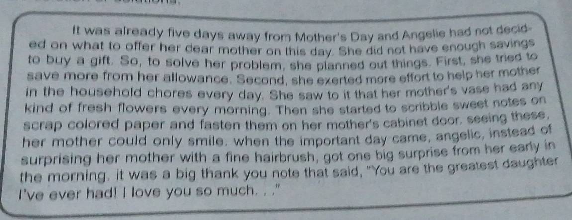 It was already five days away from Mother's Day and Angelie had not decid 
ed on what to offer her dear mother on this day. She did not have enough savings 
to buy a gift. So, to solve her problem, she planned out things. First, she tried to 
save more from her allowance. Second, she exerted more effort to help her mother 
in the household chores every day. She saw to it that her mother's vase had any 
kind of fresh flowers every morning. Then she started to scribble sweet notes on 
scrap colored paper and fasten them on her mother's cabinet door, seeing these, 
her mother could only smile, when the important day came, angelic, instead of 
surprising her mother with a fine hairbrush, got one big surprise from her early in 
the morning, it was a big thank you note that said, "You are the greatest daughter 
I've ever had! I love you so much. . ."