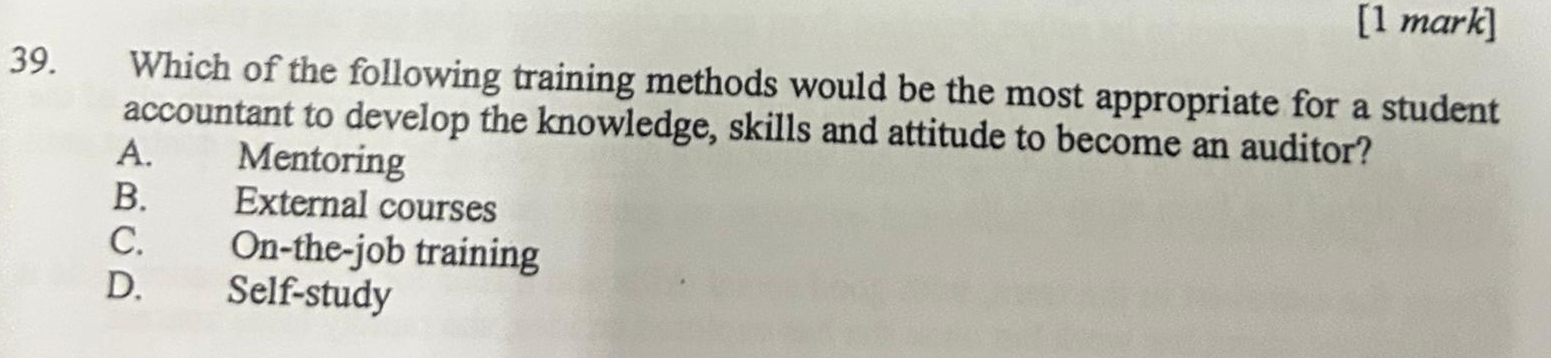 Which of the following training methods would be the most appropriate for a student
accountant to develop the knowledge, skills and attitude to become an auditor?
A. Mentoring
B. External courses
C. On-the-job training
D. Self-study