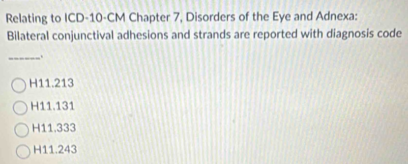 Relating to ICD- 10-CM Chapter 7, Disorders of the Eye and Adnexa:
Bilateral conjunctival adhesions and strands are reported with diagnosis code
_`
H11.213
H11.131
H11,333
H11.243