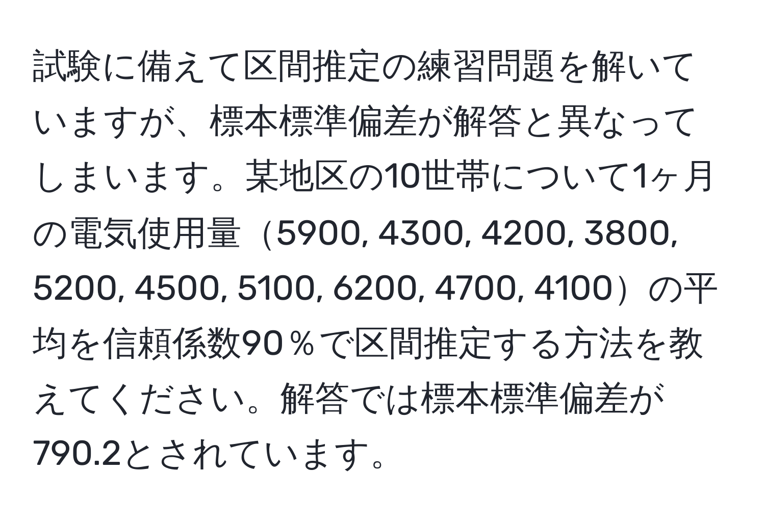 試験に備えて区間推定の練習問題を解いていますが、標本標準偏差が解答と異なってしまいます。某地区の10世帯について1ヶ月の電気使用量5900, 4300, 4200, 3800, 5200, 4500, 5100, 6200, 4700, 4100の平均を信頼係数90％で区間推定する方法を教えてください。解答では標本標準偏差が790.2とされています。