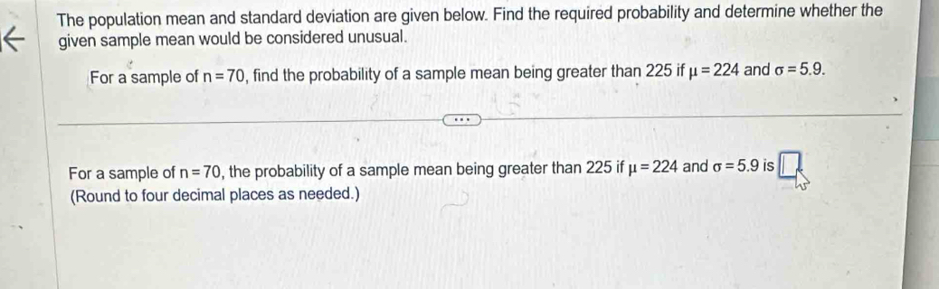 The population mean and standard deviation are given below. Find the required probability and determine whether the 
given sample mean would be considered unusual. 
For a sample of n=70 , find the probability of a sample mean being greater than 225 if mu =224 and sigma =5.9. 
For a sample of n=70 , the probability of a sample mean being greater than 225 if mu =224 and sigma =5.9 is 
(Round to four decimal places as needed.)