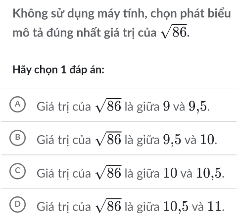 Không sử dụng máy tính, chọn phát biểu
mô tả đúng nhất giá trị của sqrt(86). 
Hãy chọn 1 đáp án:
A Giá trị của sqrt(86) là giữa 9 và 9,5.
B Giá trị của sqrt(86) là giữa 9,5 và 10.
Giá trị của sqrt(86) là giữa 10 và 10,5.
Giá trị của sqrt(86) là giữa 10,5 và 11.