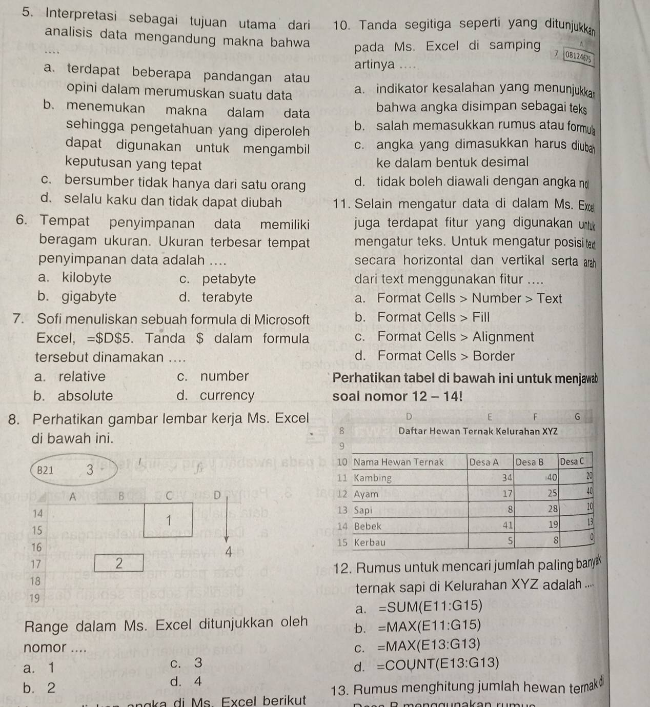 Interpretasi sebagai tujuan utama dari  10. Tanda segitiga seperti yang ditunjukkan
analisis data mengandung makna bahwa
4
.. pada Ms. Excel di samping 7 08124675
artinya ....
a. terdapat beberapa pandangan atau
opini dalam merumuskan suatu data
a. indikator kesalahan yang menunjukkan
b. menemukan makna dalam data bahwa angka disimpan sebagai teks
sehingga pengetahuan yang diperoleh b. salah memasukkan rumus atau formula
dapat digunakan untuk mengambil c. angka yang dimasukkan harus diuba
keputusan yang tepat ke dalam bentuk desimal
c. bersumber tidak hanya dari satu orang d. tidak boleh diawali dengan angka n
d. selalu kaku dan tidak dapat diubah 11. Selain mengatur data di dalam Ms. Ex
6. Tempat penyimpanan data memiliki juga terdapat fitur yang digunakan untuk 
beragam ukuran. Ukuran terbesar tempat mengatur teks. Untuk mengatur posisi tex
penyimpanan data adalah .... secara horizontal dan vertikal serta arah
a. kilobyte c. petabyte dari text menggunakan fitur ....
b. gigabyte d. terabyte a. Format Cells > Number > Text
7. Sofi menuliskan sebuah formula di Microsoft b. Format Cells > Fill
Excel, =$D$5. Tanda $ dalam formula c. Format Cells > Alignment
tersebut dinamakan .... d. Format Cells > Border
a. relative c. number Perhatikan tabel di bawah ini untuk menjawab
b. absolute d. currency soal nomor 12-14!
D
8. Perhatikan gambar lembar kerja Ms. Excel 6 F G
di bawah ini.
8 Daftar Hewan Ternak Kelurahan XYZ
B21 3 
A B C D 
14
1
15
16 
4
17
2
12. Rumus untuk mencari jumlah paling bany
18
ternak sapi di Kelurahan XYZ adalah ....
19
a. =SUM(E11:G15)
Range dalam Ms. Excel ditunjukkan oleh b. =MAX(E11:G15)
nomor ....
C. =MAX(E13:G13)
c. 3
a. 1 d. =COUNT(E13:G13)
d. 4
b. 2 13. Rumus menghitung jumlah hewan ternak
a  a di M s. Excel berikut