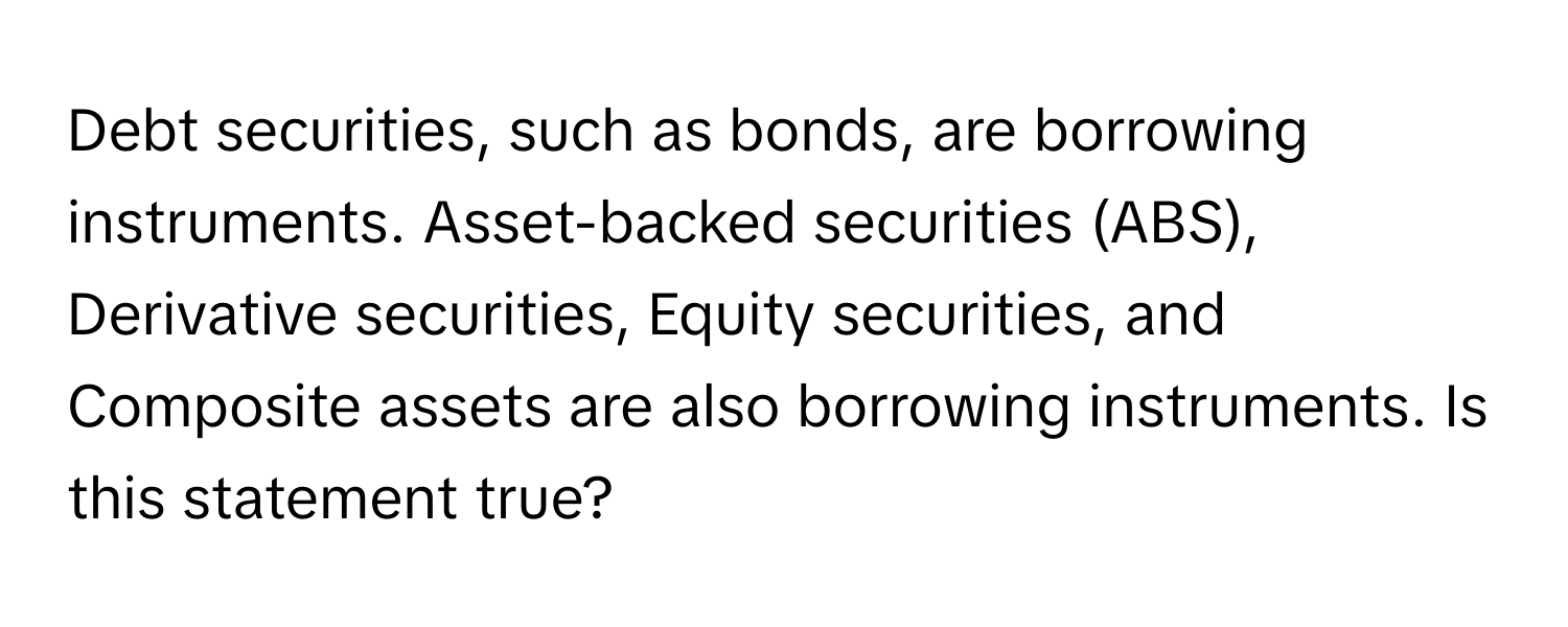 Debt securities, such as bonds, are borrowing instruments. Asset-backed securities (ABS), Derivative securities, Equity securities, and Composite assets are also borrowing instruments. Is this statement true?