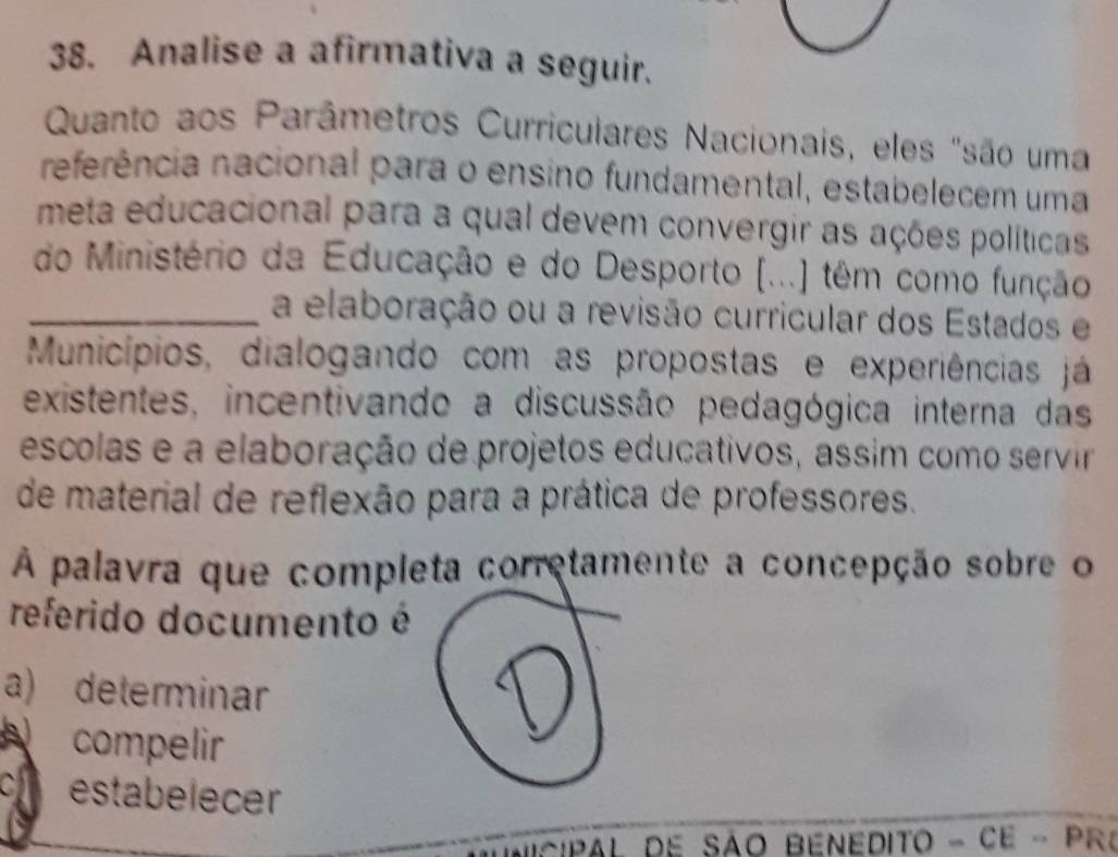 Analise a afirmativa a seguir.
Quanto aos Parâmetros Curriculares Nacionais, eles "são uma
referência nacional para o ensino fundamental, estabelecem uma
meta educacional para a qual devem convergir as ações políticas
do Ministério da Educação e do Desporto (...) têm como função
_a elaboração ou a revisão curricular dos Estados e
Municípios, dialogando com as propostas e experiências já
existentes, incentivando a discussão pedagógica interna das
escolas e a elaboração de projetos educativos, assim como servir
de material de reflexão para a prática de professores.
À palavra que completa corretamente a concepção sobre o
referido documento é
a) determinar
compelir
c estabelecer
CiPAL DE SÃO BENEDITO - CE - PR