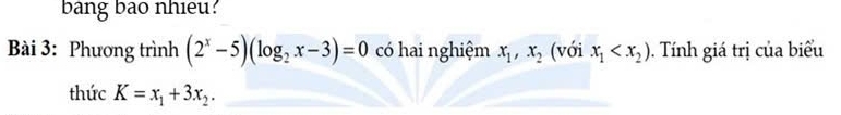 bang bao nhieu? 
Bài 3: Phương trình (2^x-5)(log _2x-3)=0 có hai nghiệm x_1, x_2 (với x_1 . Tính giá trị của biểu 
thức K=x_1+3x_2.