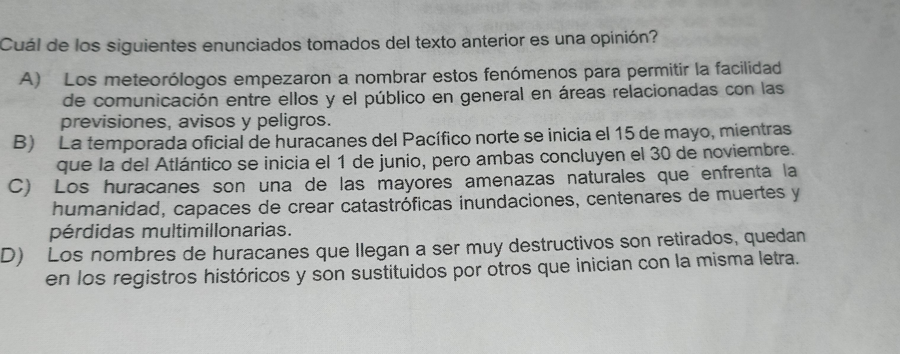 Cuál de los siguientes enunciados tomados del texto anterior es una opinión?
A) Los meteorólogos empezaron a nombrar estos fenómenos para permitir la facilidad
de comunicación entre ellos y el público en general en áreas relacionadas con las
previsiones, avisos y peligros.
B) La temporada oficial de huracanes del Pacífico norte se inicia el 15 de mayo, mientras
que la del Atlántico se inicia el 1 de junio, pero ambas concluyen el 30 de noviembre.
C) Los huracanes son una de las mayores amenazas naturales que enfrenta la
humanidad, capaces de crear catastróficas inundaciones, centenares de muertes y
pérdidas multimillonarias.
D) Los nombres de huracanes que Ilegan a ser muy destructivos son retirados, quedan
en los registros históricos y son sustituidos por otros que inician con la misma letra.