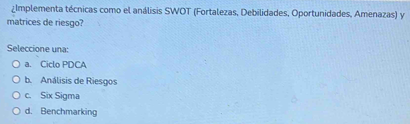 ¿Implementa técnicas como el análisis SWOT (Fortalezas, Debilidades, Oportunidades, Amenazas) y
matrices de riesgo?
Seleccione una:
a. Ciclo PDCA
b. Análisis de Riesgos
c. Six Sigma
d. Benchmarking