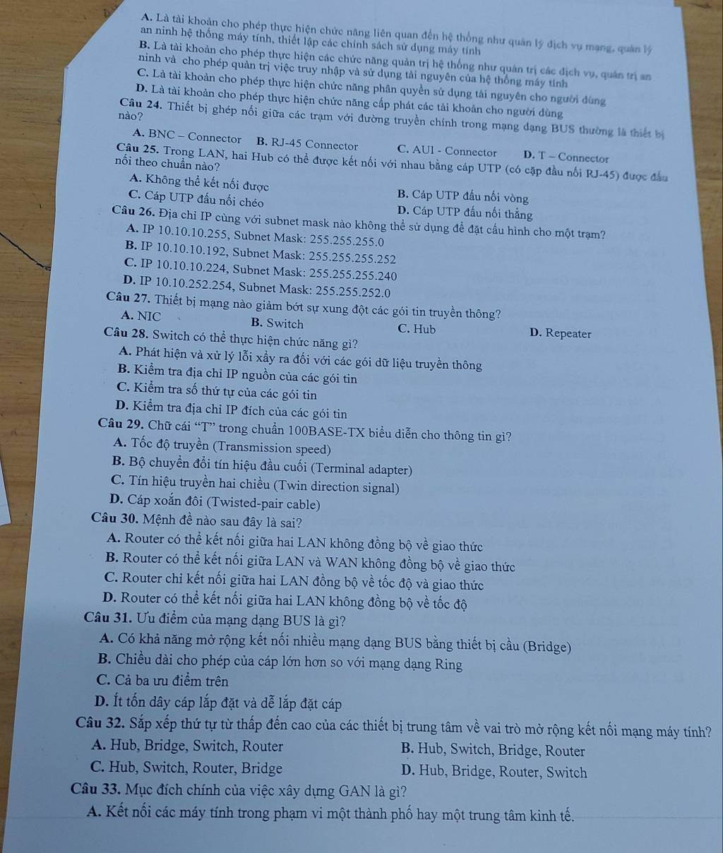 A. Là tài khoản cho phép thực hiện chức năng liên quan đến hệ thống như quân lý địch vụ mạng, quân lý
an ninh hệ thống máy tính, thiết lập các chính sách sử dụng máy tính
B. Là tài khoản cho phép thực hiện các chức năng quản trị hệ thống như quản trị các địch vụ, quân trị an
ninh và cho phép quản trị việc truy nhập và sử dụng tải nguyên của hệ thống máy tính
C. Là tài khoản cho phép thực hiện chức năng phân quyền sử dụng tải nguyên cho người dùng
D. Là tài khoản cho phép thực hiện chức năng cấp phát các tải khoản cho người đùng
nào?
Câu 24. Thiết bị ghép nổi giữa các trạm với đường truyền chính trong mạng dạng BUS thường là thiết b
A. BNC - Connector B. RJ-45 Connector C. AUl - Connector D. T - Connector
Câu 25. Trong LAN, hai Hub có thể được kết nối với nhau bằng cáp UTP (có cặp đầu nối RJ-45) được đầu
nối theo chuẩn nào?
A. Không thể kết nối được B. Cáp UTP đấu nối vòng
C. Cáp UTP đấu nối chéo D. Cáp UTP đấu nổi thẳng
Câu 26. Địa chỉ IP cùng với subnet mask nào không thể sử dụng để đặt cấu hình cho một trạm?
A. IP 10.10.10.255, Subnet Mask: 255.255.255.0
B. IP 10.10.10.192, Subnet Mask: 255.255.255.252
C. IP 10.10.10.224, Subnet Mask: 255.255.255.240
D. IP 10.10.252.254, Subnet Mask: 255.255.252.0
Câu 27. Thiết bị mạng nào giảm bớt sự xung đột các gói tin truyền thông?
A. NIC B. Switch C. Hub D. Repeater
Câu 28. Switch có thể thực hiện chức năng gì?
A. Phát hiện và xử lý lỗi xầy ra đối với các gói dữ liệu truyền thông
B. Kiểm tra địa chỉ IP nguồn của các gói tin
C. Kiểm tra số thứ tự của các gói tin
D. Kiểm tra địa chỉ IP đích của các gói tin
Câu 29. Chữ cái “T” trong chuẩn 100BASE-TX biểu diễn cho thông tin gì?
A. Tốc độ truyền (Transmission speed)
B. Bộ chuyển đổi tín hiệu đầu cuối (Terminal adapter)
C. Tín hiệu truyền hai chiều (Twin direction signal)
D. Cáp xoắn đôi (Twisted-pair cable)
Câu 30. Mệnh đề nào sau đây là sai?
A. Router có thể kết nối giữa hai LAN không đồng bộ về giao thức
B. Router có thể kết nối giữa LAN và WAN không đồng bộ về giao thức
C. Router chỉ kết nối giữa hai LAN đồng bộ về tốc độ và giao thức
D. Router có thể kết nối giữa hai LAN không đồng bộ về tốc độ
Câu 31. Ưu điểm của mạng dạng BUS là gì?
A. Có khả năng mở rộng kết nối nhiều mạng dạng BUS bằng thiết bị cầu (Bridge)
B. Chiều dài cho phép của cáp lớn hơn so với mạng dạng Ring
C. Cả ba ưu điểm trên
D. Ít tốn dây cáp lắp đặt và dễ lắp đặt cáp
Câu 32. Sắp xếp thứ tự từ thấp đến cao của các thiết bị trung tâm về vai trò mở rộng kết nối mạng máy tính?
A. Hub, Bridge, Switch, Router B. Hub, Switch, Bridge, Router
C. Hub, Switch, Router, Bridge D. Hub, Bridge, Router, Switch
Câu 33. Mục đích chính của việc xây dựng GAN là gì?
A. Kết nối các máy tính trong phạm vi một thành phố hay một trung tâm kinh tế.