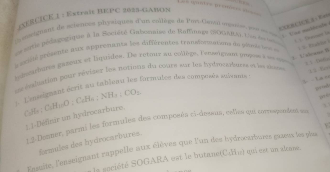 ⊥XERCICE 1 : Extrait BEPC 2023-GABON 
EXERCICE 3 : Ex0 
U signant d ciences physiques d'un collège de Port-Gentil organie ur ee 
1- Une molécule 
une sortie pédagogique à la Société Gabonaise de Raffinage (SOGARA). L'un des teci 1. 1- Donner la 
la société présente aux apprenants les différentes transformations du pétrole brut e 1 2- Etablir i 
2- Ualcane B 
hydrocarbures gazeux et liquides. De retour au collège, l'enseignant propose à ses appe 2.1 -Défin 
une évaluation pour réviser les notions du cours sur les hydrocarbures et les alcanes 2.2 - Ece 
3- - La e 
1. L'enseignant écrit au tableau les formules des composés suivants : 
; C_6H_6; NH_3; CO_2. 
prod 
pré
C_3H_8; C_5H_10O
1.1-Définir un hydrocarbure. 
3.1 
1.2-Donner, parmi les formules des composés ci-dessus, celles qui correspondent aux 
formules des hydrocarbures. 
Ensuite, l'enseignant rappelle aux élèves que l'un de 
carbures gazeux les plus 
la société SOGARA est le butane (C_4H_10) qui est un alcane.