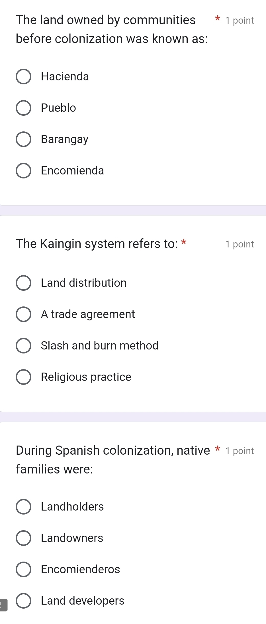 The land owned by communities * 1 point
before colonization was known as:
Hacienda
Pueblo
Barangay
Encomienda
The Kaingin system refers to: * 1 point
Land distribution
A trade agreement
Slash and burn method
Religious practice
During Spanish colonization, native * 1 point
families were:
Landholders
Landowners
Encomienderos
Land developers