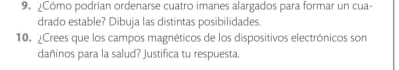 ¿Cómo podrían ordenarse cuatro imanes alargados para formar un cua- 
drado estable? Dibuja las distintas posibilidades. 
10. ¿Crees que los campos magnéticos de los dispositivos electrónicos son 
dañinos para la salud? Justifica tu respuesta.