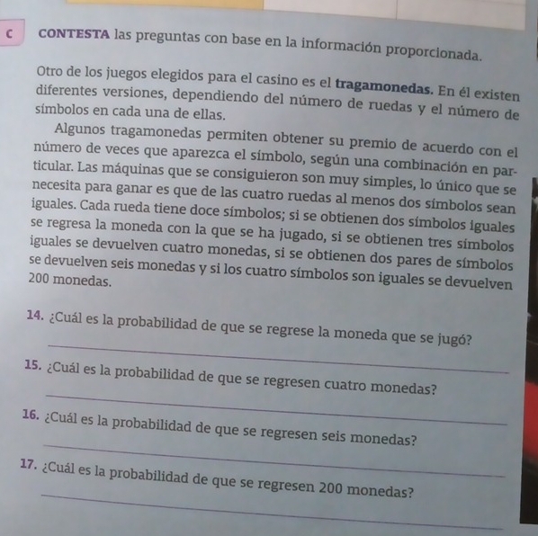 coNTESTA las preguntas con base en la información proporcionada. 
Otro de los juegos elegidos para el casino es el tragamonedas. En él existen 
diferentes versiones, dependiendo del número de ruedas y el número de 
símbolos en cada una de ellas. 
Algunos tragamonedas permiten obtener su premio de acuerdo con el 
número de veces que aparezca el símbolo, según una combinación en par- 
ticular. Las máquinas que se consiguieron son muy simples, lo único que se 
necesita para ganar es que de las cuatro ruedas al menos dos símbolos sean 
iguales. Cada rueda tiene doce símbolos; si se obtienen dos símbolos iguales 
se regresa la moneda con la que se ha jugado, si se obtienen tres símbolos 
iguales se devuelven cuatro monedas, si se obtienen dos pares de símbolos 
se devuelven seis monedas y si los cuatro símbolos son iguales se devuelven
200 monedas. 
_ 
14. ¿Cuál es la probabilidad de que se regrese la moneda que se jugó? 
_ 
15. ¿Cuál es la probabilidad de que se regresen cuatro monedas? 
_ 
16. ¿Cuál es la probabilidad de que se regresen seis monedas? 
_ 
17. ¿Cuál es la probabilidad de que se regre sen 200 monedas?