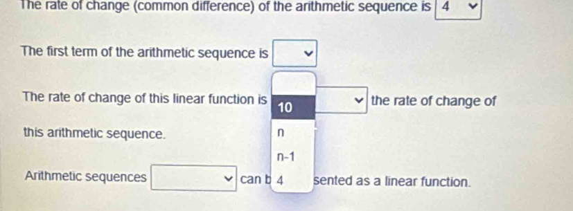 The rate of change (common difference) of the arithmetic sequence is | 4
The first term of the arithmetic sequence is
The rate of change of this linear function is 10 the rate of change of
this arithmetic sequence. n
n-1
Arithmetic sequences can b 4 sented as a linear function.