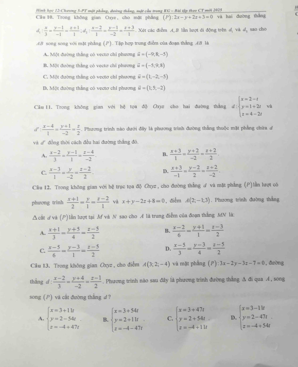 Hình học 12-Chương 5-PT mặt phẳng, đường thẳng, mặt cầu trong KG - Bài tập theo CT mới 2025  H/C 
Câu 10. Trong không gian Oxy , cho mặt phẳng (P):2x-y+2z+3=0 và hai đường thằng
d_1: x/3 = (y-1)/-1 = (z+1)/1 ;d_2: (x-2)/1 = (y-1)/-2 = (z+3)/1 . Xét các điểm A,B lần lượt dì động trên đị và d_2 sao cho
AB song song với mặt phẳng (P). Tập hợp trung điểm của đoạn thẳng AB là
A. Một đường thẳng cỏ vectơ chỉ phương vector u=(-9;8;-5)
B. Một đường thẳng có vectơ chỉ phương vector u=(-5;9;8)
C. Một đường thẳng có vectơ chỉ phương vector u=(1;-2;-5)
D. Một đường thằng có vectơ chỉ phương vector u=(1;5;-2)
Câu 11. Trong không gian với hệ tọa độ Oxyz cho hai đường thẳng d:beginarrayl x=2-t y=1+2t z=4-2tendarray. và
d': (x-4)/1 = (y+1)/-2 = z/2 . Phương trình nào dưới đây là phương trình đường thẳng thuộc mặt phẳng chứa d
và d' đồng thời cách đều hai đường thẳng đó.
A.  (x-2)/3 = (y-1)/1 = (z-4)/-2 .  (x+3)/1 = (y+2)/-2 = (z+2)/2 .
B.
C.  (x-3)/1 = y/-2 = (z-2)/2 .  (x+3)/-1 = (y-2)/2 = (z+2)/-2 .
D.
Câu 12. Trong không gian với hệ trục tọa độ Oxyz , cho đường thẳng đ và mặt phẳng (P)lần lượt có
phương trình  (x+1)/2 = y/1 = (z-2)/1  và x+y-2z+8=0 , điểm A(2;-1;3). Phương trình đường thẳng
Δcắt d và (P)lần lượt tại M và N sao cho A là trung điểm của đoạn thẳng MN là:
B.
A.  (x+1)/3 = (y+5)/4 = (z-5)/2   (x-2)/6 = (y+1)/1 = (z-3)/2 
C.  (x-5)/6 = (y-3)/1 = (z-5)/2   (x-5)/3 = (y-3)/4 = (z-5)/2 
D.
Câu 13. Trong không gian Oxyz , cho điểm A(3;2;-4) và mặt phẳng (P) 3x-2y-3z-7=0 , đường
thẳng d :  (x-2)/3 = (y+4)/-2 = (z-1)/2 . Phương trình nào sau đây là phương trình đường thằng Δ đi qua Á, song
song (P) và cắt đường thẳng d ?
A. beginarrayl x=3+11t y=2-54t. z=-4+47tendarray. B. beginarrayl x=3+54t y=2+11t z=-4-47tendarray. C. beginarrayl x=3+47t y=2+54t z=-4+11tendarray. D. beginarrayl x=3-11t y=2-47t z=-4+54tendarray.