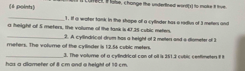 men is colfect. If false, change the undertined word(s) to make it true. 
(6 points) 
_ 
1. If a water tank in the shape of a cylinder has a radius of 3 meters and 
a height of 5 meters, the volume of the tank is 47.25 cubic meters. 
_2. A cylindrical drum has a height of 2 meters and a diameter of 2
meters. The volume of the cylinder is 12.56 cubic meters. 
_3. The volume of a cylindrical can of oil is 251.2 cubic centimeters if it 
has a diameter of 8 cm and a height of 10 cm.