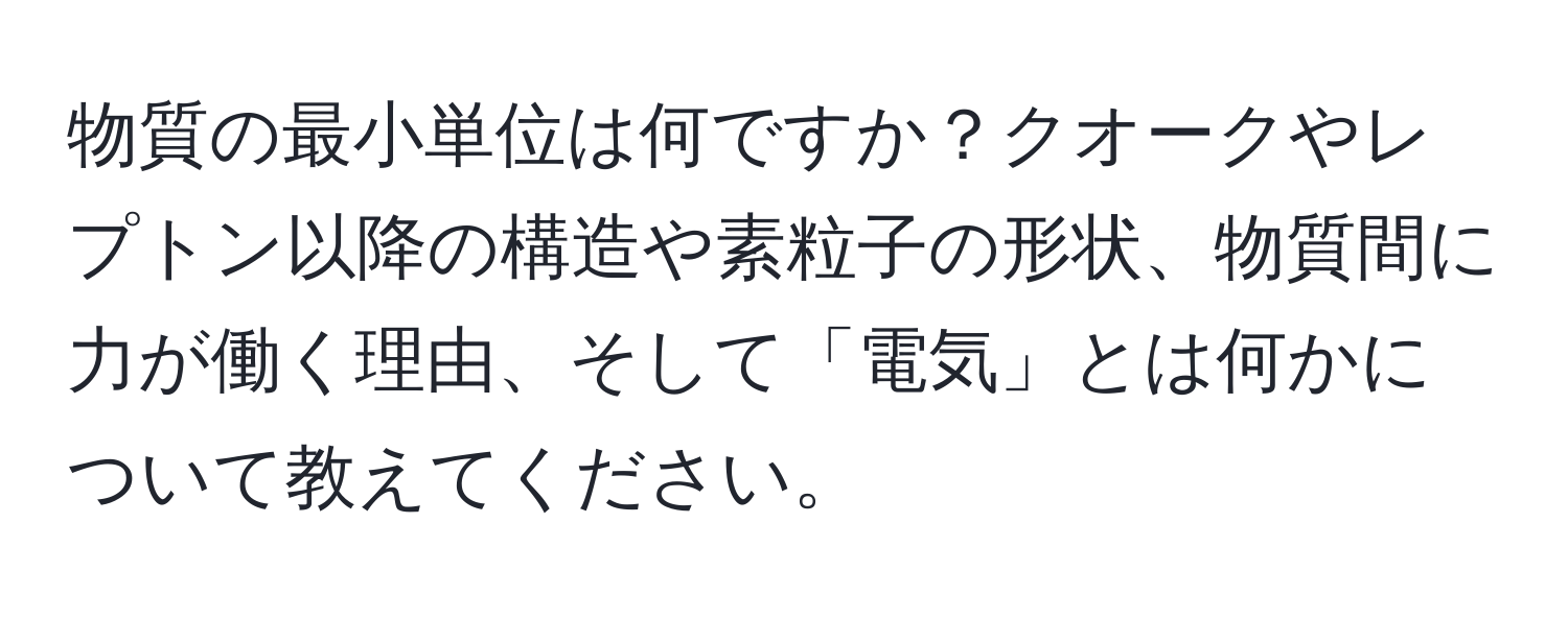 物質の最小単位は何ですか？クオークやレプトン以降の構造や素粒子の形状、物質間に力が働く理由、そして「電気」とは何かについて教えてください。