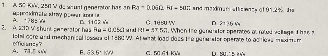 A 50 KW, 250 V dc shunt generator has an Ra=0.05Omega , Rf=50Omega and maximum efficiency of 91.2%. the
approximate stray power loss is
A. 1785 W B. 1162 W C. 1660 W D. 2135 W
2. A 230 V shunt generator has Ra=0.05Omega and Rf=57.5Omega. When the generator operates at rated voltage it has a
total core and mechanical losses of 1880 W. At what load does the generator operate to achieve maximum
efficiency?
A. 78.5 kW B. 53.51 kW C. 50.61 KW D. 60.15 kW