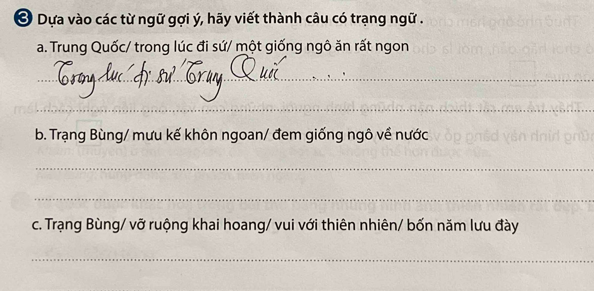 Ở Dựa vào các từ ngữ gợi ý, hãy viết thành câu có trạng ngữ . 
a. Trung Quốc/ trong lúc đi sứ/ một giống ngô ăn rất ngon 
_ 
_ 
_ 
b. Trạng Bùng/ mưu kế khôn ngoan/ đem giống ngô về nước 
_ 
_ 
c. Trạng Bùng/ vỡ ruộng khai hoang/ vui với thiên nhiên/ bốn năm lưu đày 
_