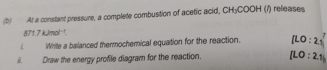 At a constant pressure, a complete combustion of acetic acid, CH_3COOH (/) releases
871.7kJmol^(-1). 
i Write a balanced thermochemical equation for the reaction.
[LO:2.1
i. Draw the energy profile diagram for the reaction.
[LO:2.1(