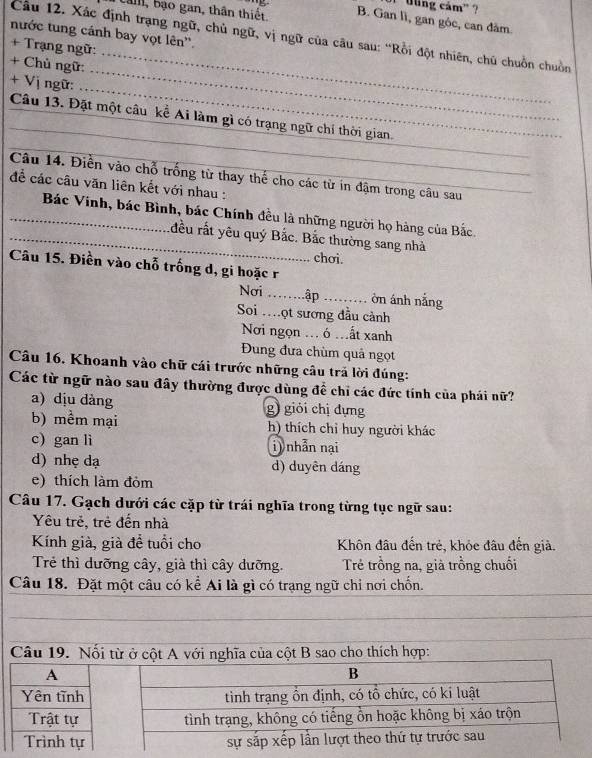 Uling cám'' ?
bam, bạo gan, thân thiết B. Gan lì, gan góc, can dâm.
nước tung cánh bay vọt lên''.
Câu 12. Xác định trạng ngữ, chủ ngữ, vị ngữ của câu sau: “Rồi đột nhiên, chủ chuồn chuồn
_
+ Trạng ngữ:
+ Chủ ngữ:
_
+ Vị ngữ:
_
_
_
_
Câu 13. Đặt một câu kể Ai làm gì có trạng ngữ chí thời gian.
Câu 14. Điễn vào chỗ trống từ thay thể cho các từ in đậm trong câu sau
để các câu văn liên kết với nhau :_
_ Bác Vinh, bác Bình, bác Chính đều là những người họ hàng của Bắc.
_đều rất yêu quý Bắc. Bắc thường sang nhà
chơi.
Câu 15. Điền vào chỗ trống d, gi hoặc r
Nơi _ập_ ờn ánh nắng
Soi .ọt sương đầu cảnh
Nơi ngọn ... ó .ất xanh
Đung đưa chùm quả ngọt
Câu 16. Khoanh vào chữ cái trước những câu trả lời đúng:
Các từ ngữ nào sau đây thường được dùng để chỉ các đức tính của phái nữ?
a) dịu dàng g) giỏi chị dựng
b) mềm mại h) thích chỉ huy người khác
c) gan li i) nhẫn nại
d) nhẹ dạ d) duyên dáng
e) thích làm đỏm
Câu 17. Gạch dưới các cặp từ trái nghĩa trong từng tục ngữ sau:
Yêu trẻ, trẻ đến nhà
Kính già, già để tuổi cho Khôn đâu đến trẻ, khỏe đâu đến giả.
Trẻ thì dưỡng cây, già thì cây dưỡng. Trẻ trồng na, già trồng chuối
Câu 18. Đặt một câu có kể Ai là gì có trạng ngữ chỉ nơi chốn.