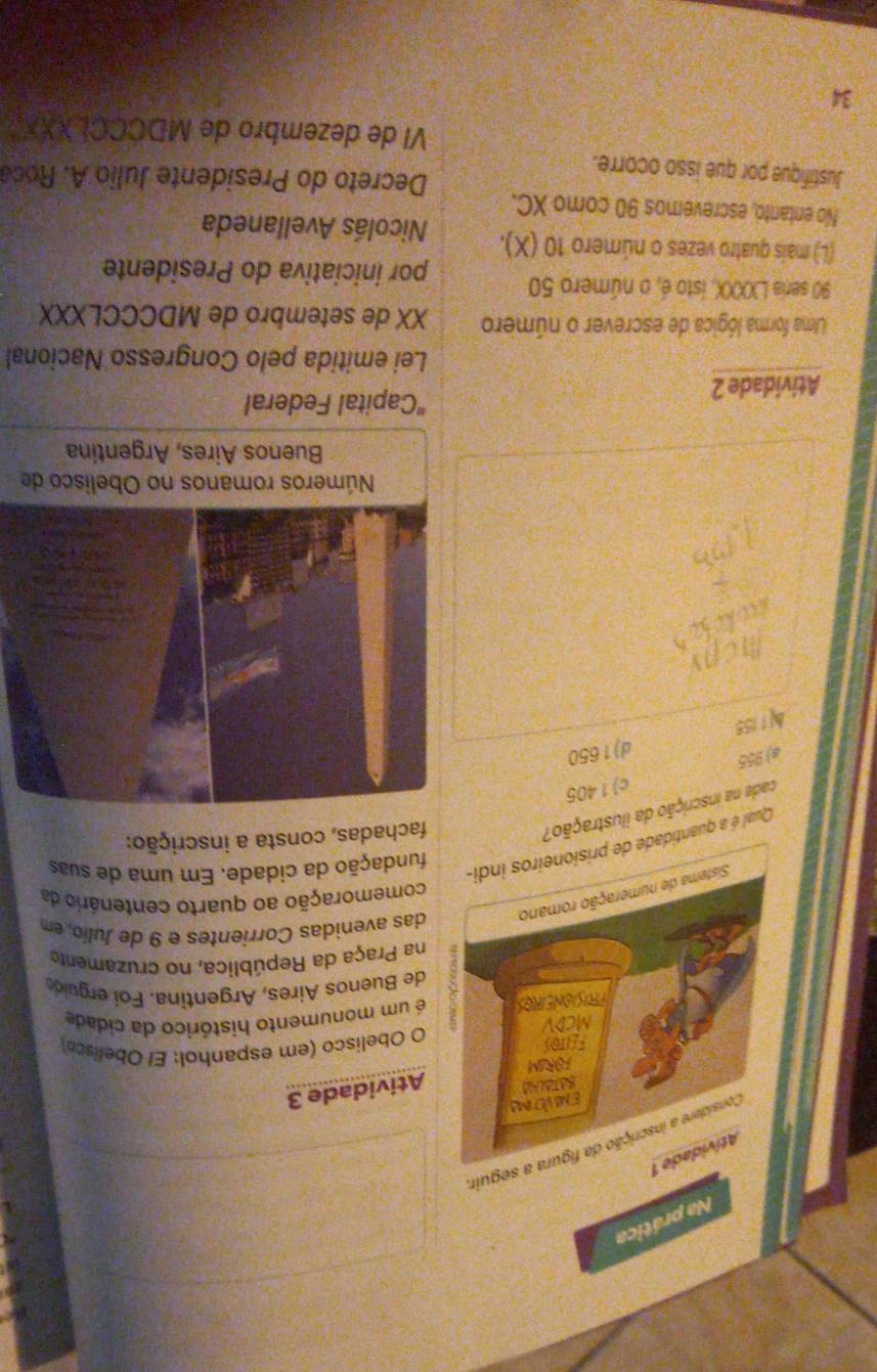 Na prática
Atividade 1
Considere a inscrição da figura a seguir
Envétima
Atividade 3
FORIM
Feitos
O Obelisco (em espanhol: El Obelisco)
MCDV
LONEIROS é um monumento histórico da cidade
de Buenos Aires, Argentina. Foi erguido
na Praça da República, no cruzamenta
Sisterna de numeração romano das avenidas Corrientes e 9 de Julio, em
comemoração ao quarto centenário da
Qual é a quantidade de prisioneiros indi-
fundação da cidade. Em uma de suas
cada na inscrição da ilustração?
fachadas, consta a inscrição:
a) 955 c) 1 405
1155 d) 1650
Atividade 2
"Capital Federal
Lei emitida pelo Congresso Nacional
Ulma forma lógica de escrever o número XX de setembro de MDCCCLXXX
90 seria LXXX, isto é, o número 50 por iniciativa do Presidente
(L) mais quatro vezes o número 10 (X). Nicolás Avellaneda
No entanto, escrevemos 90 como XC.
Decreto do Presidente Julio A. Roca
Justifique por que isso ocorre.
VI de dezembro de MDCCCLXXX
34