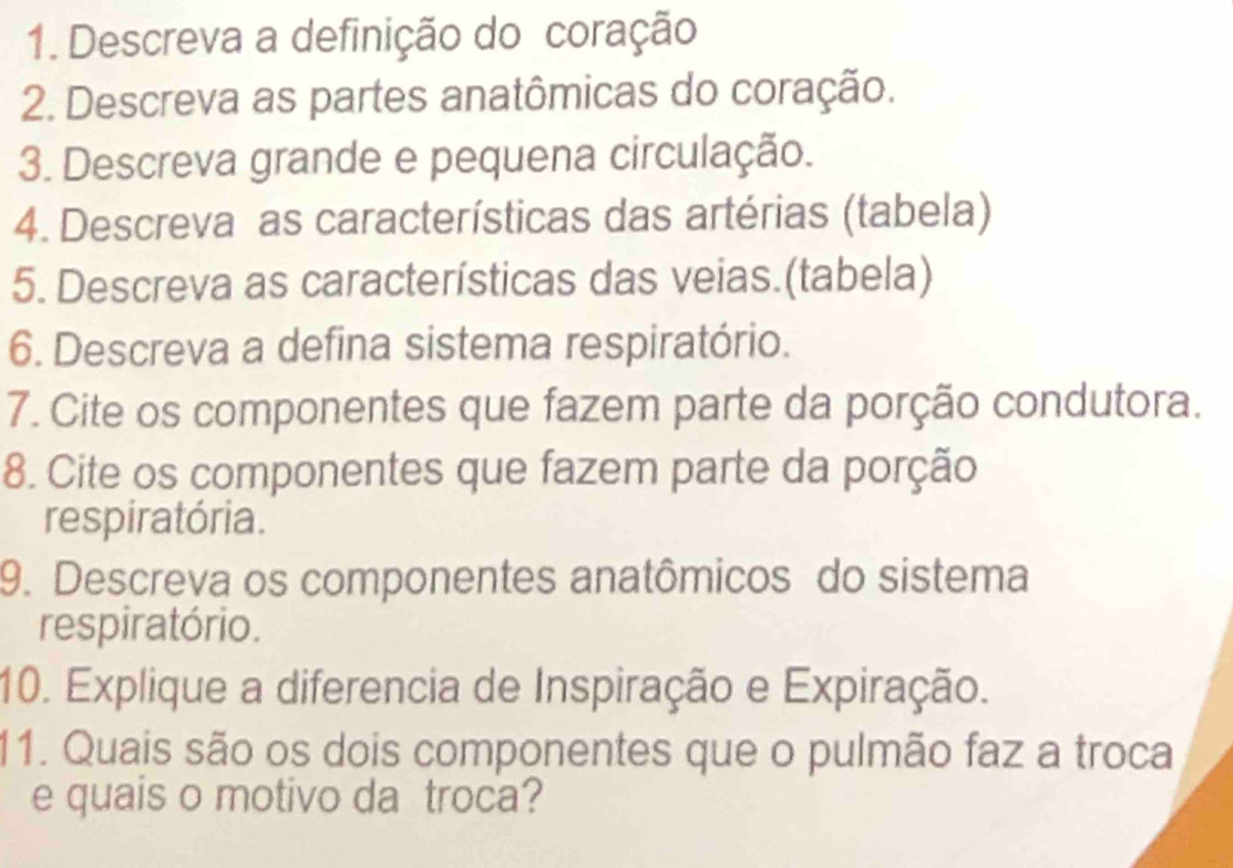 Descreva a definição do coração 
2. Descreva as partes anatômicas do coração. 
3. Descreva grande e pequena circulação. 
4. Descreva as características das artérias (tabela) 
5. Descreva as características das veias.(tabela) 
6. Descreva a defina sistema respiratório. 
7. Cite os componentes que fazem parte da porção condutora. 
8. Cite os componentes que fazem parte da porção 
respiratória. 
9. Descreva os componentes anatômicos do sistema 
respiratório. 
10. Explique a diferencia de Inspiração e Expiração. 
11. Quais são os dois componentes que o pulmão faz a troca 
e quais o motivo da troca?