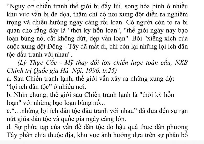 “Nguy cơ chiến tranh thế giới bị đầy lùi, song hòa bình ở nhiều
khu vực vẫn bị đe dọa, thậm chí có nơi xung đột diễn ra nghiêm
trọng và chiều hướng ngày càng rối loạn. Có người còn tỏ ra bi
quan cho rằng đây là "thời kỳ hỗn loạn", "thế giới ngày nay bạo
loạn bùng nổ, cắt không đứt, dẹp vẫn loạn". Bởi "xiềng xích của
cuộc xung đột Đông - Tây đã mất đi, chỉ còn lại những lợi ích dân
tộc đấu tranh với nhau".
(Lý Thực Cốc - Mỹ thay đổi lớn chiến lược toàn cầu, NXB
Chính trị Quốc gia Hà Nội, 1996, tr.25)
a. Sau Chiến tranh lạnh, thế giới vẫn xảy ra những xung đột
“lợi ích dân tộc” ở nhiều nơi.
b. Nhìn chung, thế giới sau Chiến tranh lạnh là "thời kỳ hỗn
loạn" với những bạo loạn bùng nổ...
c.“.những lợi ích dân tộc đầu tranh với nhau” đã đưa đến sự rạn
nứt giữa dân tộc và quốc gia ngày càng lớn.
d. Sự phức tạp của vấn đề dân tộc do hậu quả thực dân phương
Tây phân chia thuộc địa, khu vực ảnh hưởng dựa trên sự phân bố