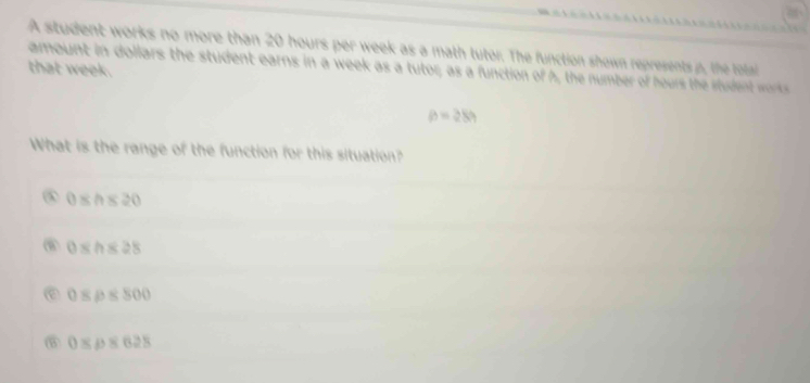 A student works no more than 20 hours per week as a math tutor. The function shown represents p, the total
that week.
amount in dollars the student earns in a week as a tutor; as a function of h, the number of hours the student works
p=28h
What is the range of the function for this situation?
0≤ h≤ 20
0≤ h≤ 28
0≤ rho ≤ 800
⑥ 0≤ rho ≤ 628